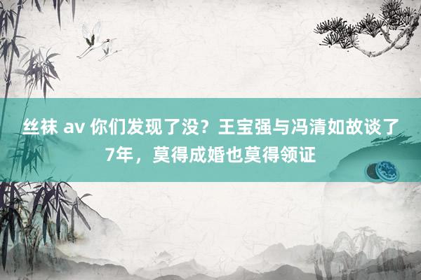 丝袜 av 你们发现了没？王宝强与冯清如故谈了7年，莫得成婚也莫得领证