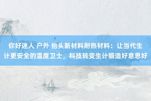 你好迷人 户外 抬头新材料耐热材料：让当代生计更安全的温度卫士，科技转变生计锻造好意思好