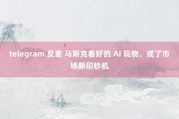 telegram 反差 马斯克看好的 AI 玩物，成了市场新印钞机
