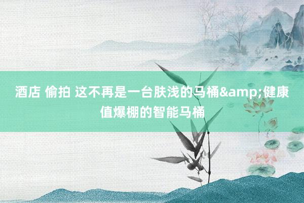 酒店 偷拍 这不再是一台肤浅的马桶&健康值爆棚的智能马桶