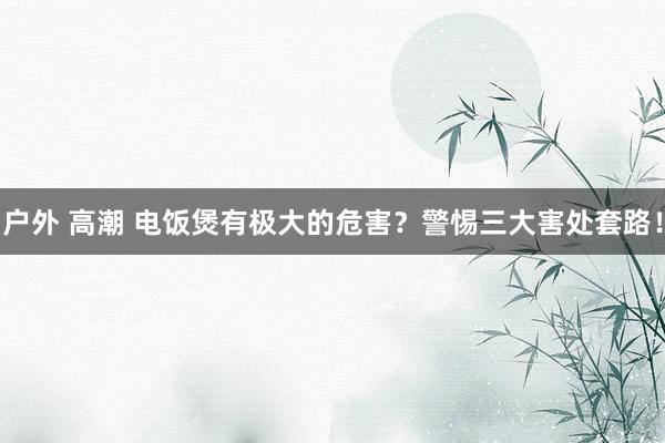 户外 高潮 电饭煲有极大的危害？警惕三大害处套路！