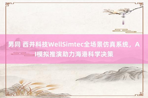 男同 西井科技WellSimtec全场景仿真系统，AI模拟推演助力海港科学决策