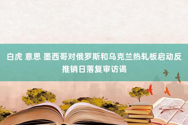 白虎 意思 墨西哥对俄罗斯和乌克兰热轧板启动反推销日落复审访谒