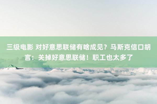 三级电影 对好意思联储有啥成见？马斯克信口胡言：关掉好意思联储！职工也太多了