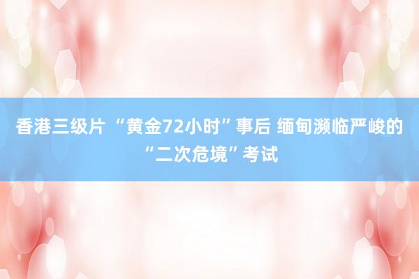 香港三级片 “黄金72小时”事后 缅甸濒临严峻的“二次危境”考试