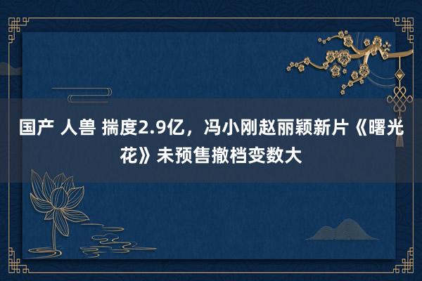 国产 人兽 揣度2.9亿，冯小刚赵丽颖新片《曙光花》未预售撤档变数大