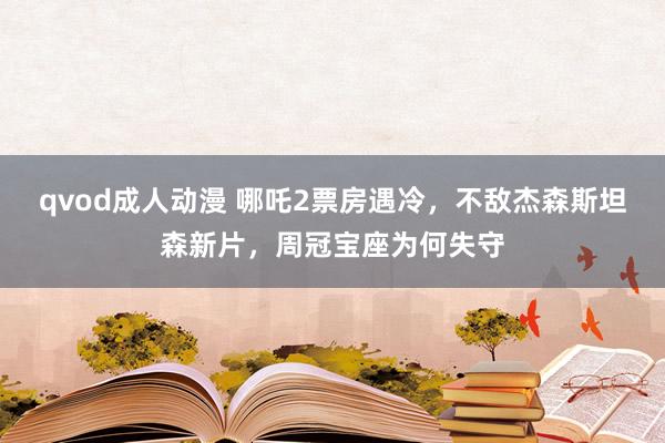 qvod成人动漫 哪吒2票房遇冷，不敌杰森斯坦森新片，周冠宝座为何失守