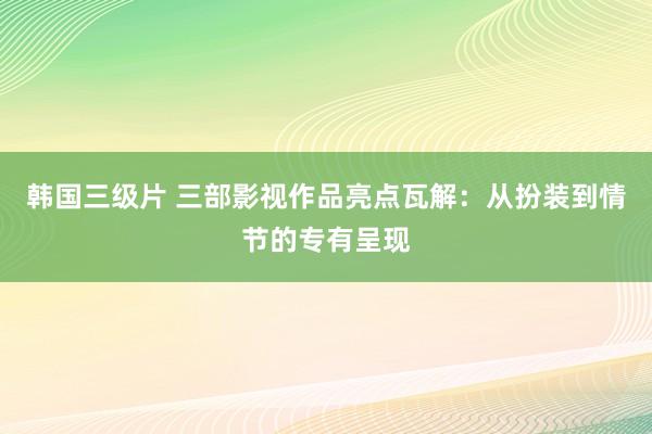 韩国三级片 三部影视作品亮点瓦解：从扮装到情节的专有呈现