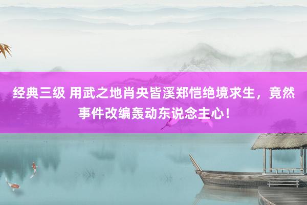 经典三级 用武之地肖央皆溪郑恺绝境求生，竟然事件改编轰动东说念主心！