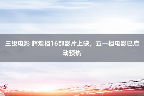 三级电影 辉煌档16部影片上映，五一档电影已启动预热