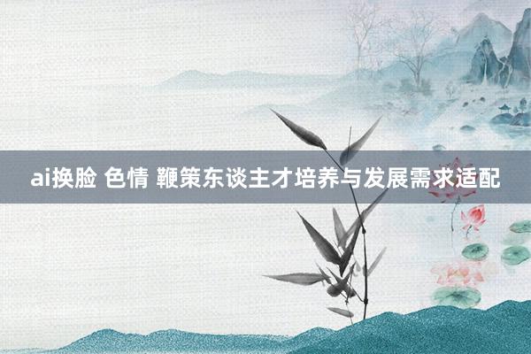 ai换脸 色情 鞭策东谈主才培养与发展需求适配