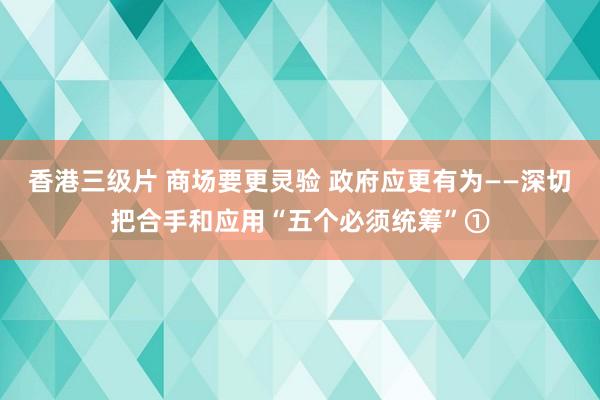 香港三级片 商场要更灵验 政府应更有为——深切把合手和应用“五个必须统筹”①