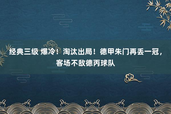 经典三级 爆冷！淘汰出局！德甲朱门再丢一冠，客场不敌德丙球队