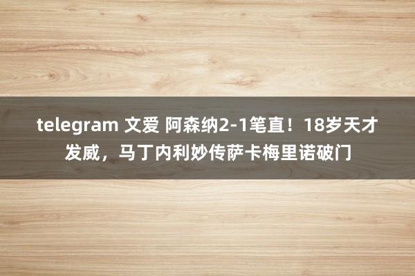telegram 文爱 阿森纳2-1笔直！18岁天才发威，马丁内利妙传萨卡梅里诺破门
