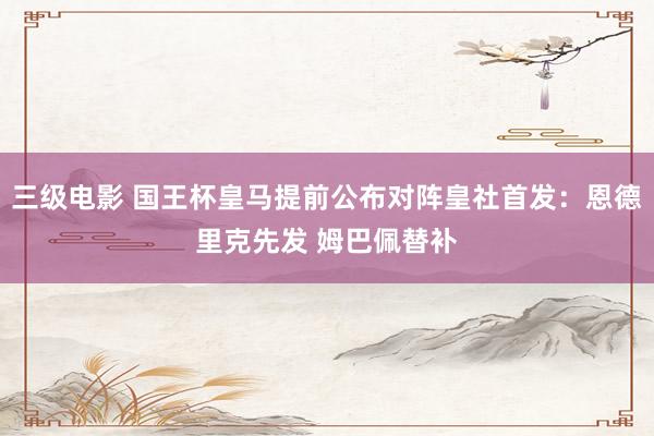 三级电影 国王杯皇马提前公布对阵皇社首发：恩德里克先发 姆巴佩替补