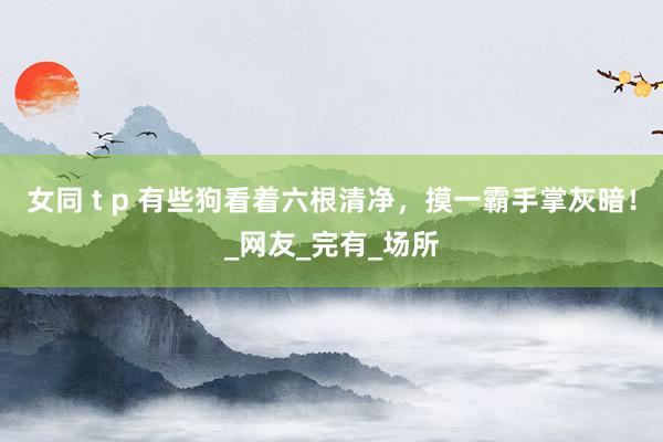 女同 t p 有些狗看着六根清净，摸一霸手掌灰暗！_网友_完有_场所