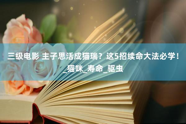 三级电影 主子思活成猫瑞？这5招续命大法必学！_猫咪_寿命_驱虫