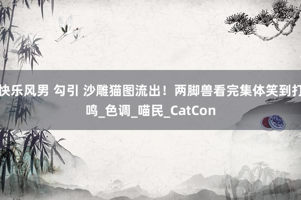 快乐风男 勾引 沙雕猫图流出！两脚兽看完集体笑到打鸣_色调_喵民_CatCon