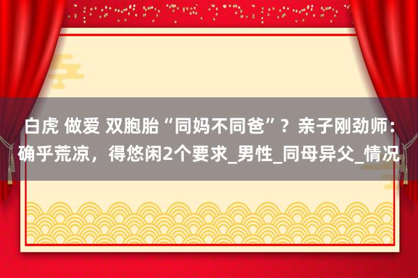 白虎 做爱 双胞胎“同妈不同爸”？亲子刚劲师：确乎荒凉，得悠闲2个要求_男性_同母异父_情况
