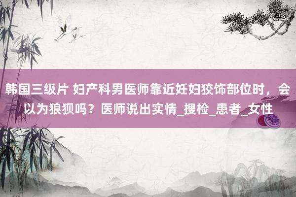 韩国三级片 妇产科男医师靠近妊妇狡饰部位时，会以为狼狈吗？医师说出实情_搜检_患者_女性