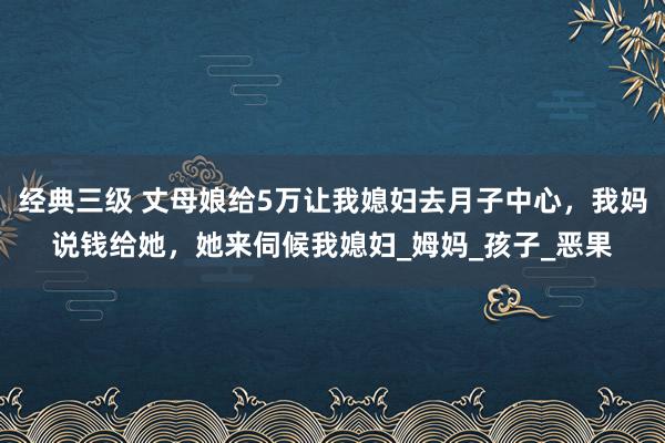 经典三级 丈母娘给5万让我媳妇去月子中心，我妈说钱给她，她来伺候我媳妇_姆妈_孩子_恶果