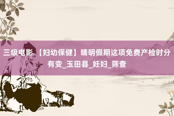 三级电影 【妇幼保健】晴明假期这项免费产检时分有变_玉田县_妊妇_筛查