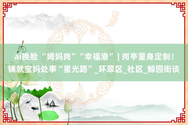 ai换脸 “姆妈岗”“幸福港” | 岗亭量身定制！铺就宝妈处事“星光路”_环翠区_社区_鲸园街谈