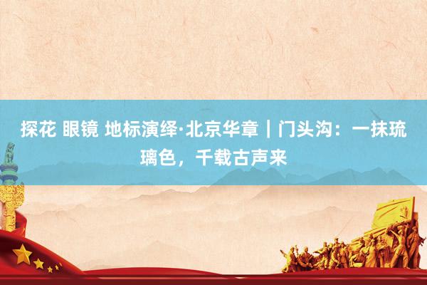 探花 眼镜 地标演绎·北京华章｜门头沟：一抹琉璃色，千载古声来