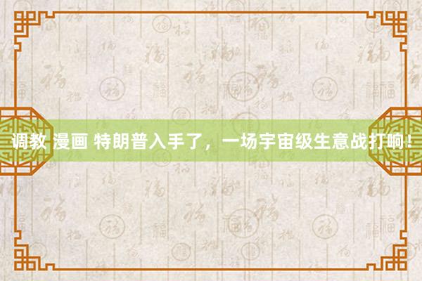 调教 漫画 特朗普入手了，一场宇宙级生意战打响！