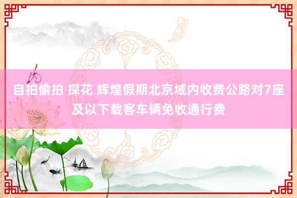 自拍偷拍 探花 辉煌假期北京域内收费公路对7座及以下载客车辆免收通行费
