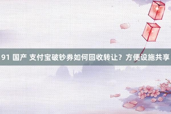 91 国产 支付宝破钞券如何回收转让？方便设施共享