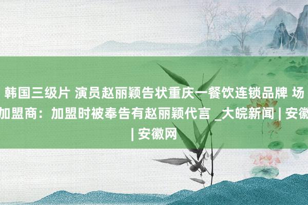 韩国三级片 演员赵丽颖告状重庆一餐饮连锁品牌 场合加盟商：加盟时被奉告有赵丽颖代言 _大皖新闻 | 安徽网