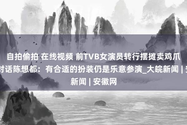 自拍偷拍 在线视频 前TVB女演员转行摆摊卖鸡爪 记者对话陈想都：有合适的扮装仍是乐意参演_大皖新闻 | 安徽网