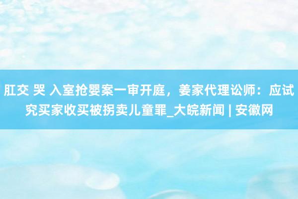 肛交 哭 入室抢婴案一审开庭，姜家代理讼师：应试究买家收买被拐卖儿童罪_大皖新闻 | 安徽网