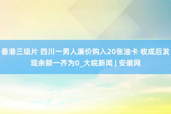香港三级片 四川一男人廉价购入20张油卡 收成后发现余额一齐为0_大皖新闻 | 安徽网