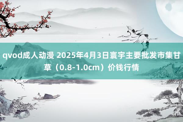 qvod成人动漫 2025年4月3日寰宇主要批发市集甘草（0.8-1.0cm）价钱行情