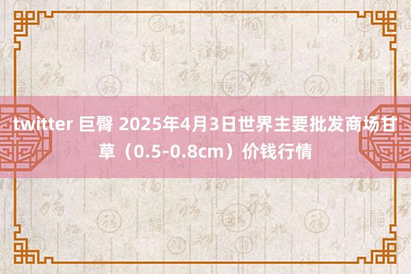 twitter 巨臀 2025年4月3日世界主要批发商场甘草（0.5-0.8cm）价钱行情