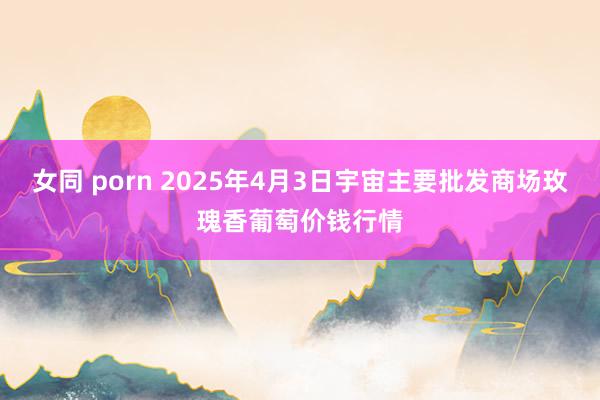 女同 porn 2025年4月3日宇宙主要批发商场玫瑰香葡萄价钱行情