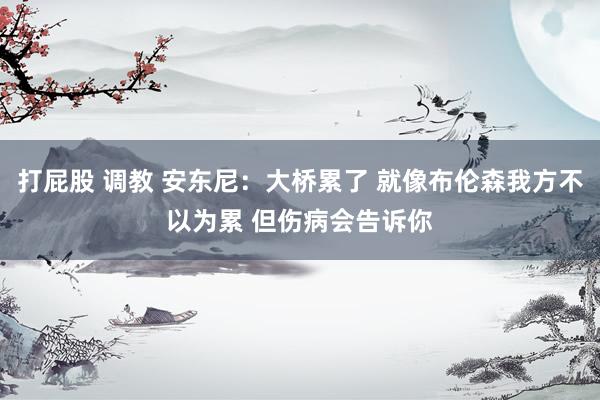 打屁股 调教 安东尼：大桥累了 就像布伦森我方不以为累 但伤病会告诉你