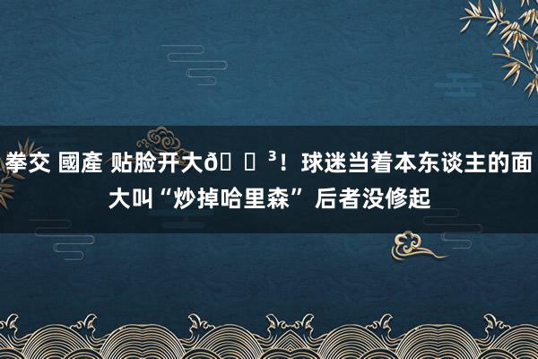 拳交 國產 贴脸开大😳！球迷当着本东谈主的面大叫“炒掉哈里森” 后者没修起