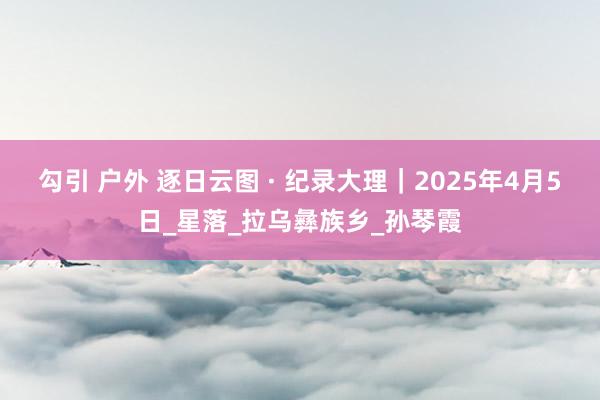 勾引 户外 逐日云图 · 纪录大理｜2025年4月5日_星落_拉乌彝族乡_孙琴霞