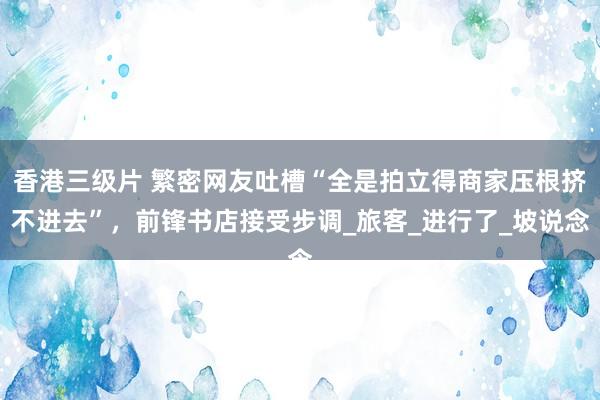 香港三级片 繁密网友吐槽“全是拍立得商家压根挤不进去”，前锋书店接受步调_旅客_进行了_坡说念