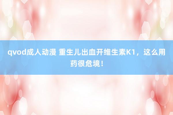 qvod成人动漫 重生儿出血开维生素K1，这么用药很危境！