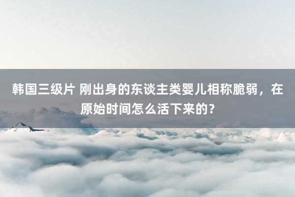 韩国三级片 刚出身的东谈主类婴儿相称脆弱，在原始时间怎么活下来的？