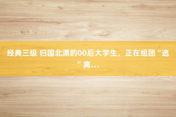 经典三级 归国北漂的00后大学生，正在组团“逃”离…