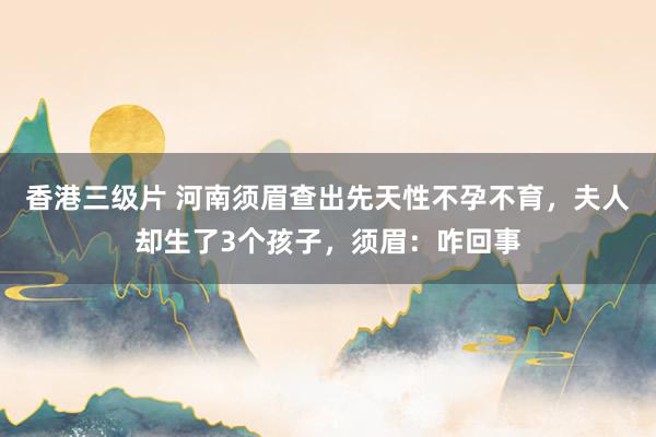 香港三级片 河南须眉查出先天性不孕不育，夫人却生了3个孩子，须眉：咋回事