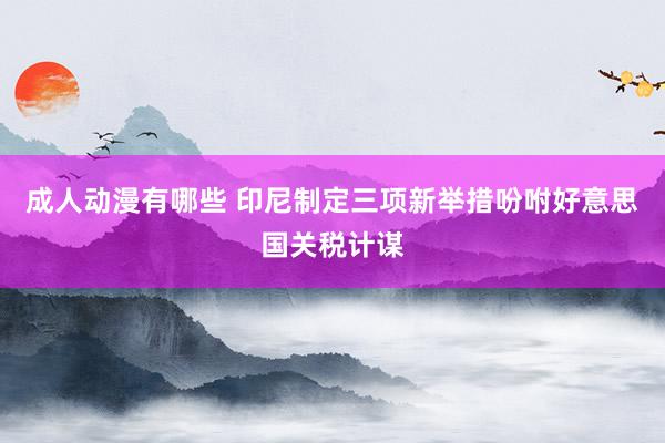 成人动漫有哪些 印尼制定三项新举措吩咐好意思国关税计谋