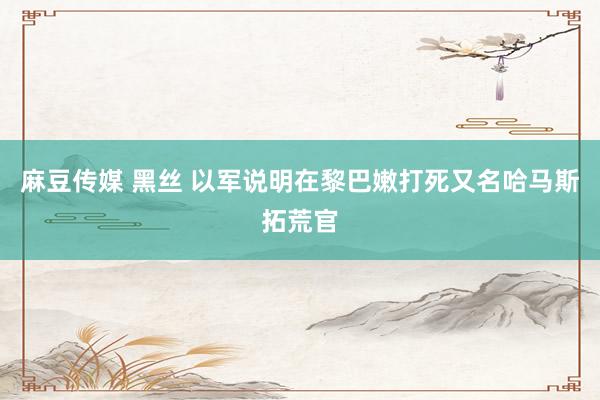 麻豆传媒 黑丝 以军说明在黎巴嫩打死又名哈马斯拓荒官