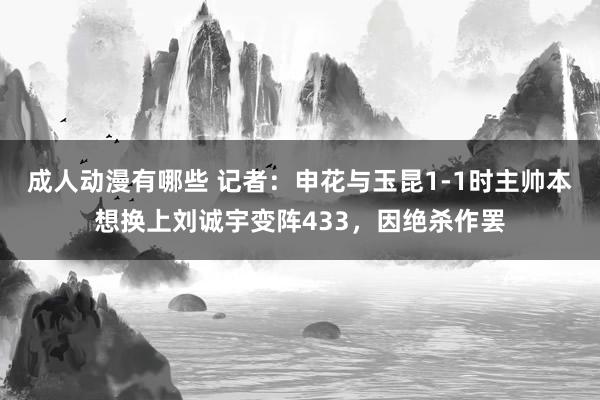 成人动漫有哪些 记者：申花与玉昆1-1时主帅本想换上刘诚宇变阵433，因绝杀作罢