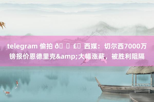 telegram 偷拍 💣️西媒：切尔西7000万镑报价恩德里克&大幅涨薪，被胜利阻隔